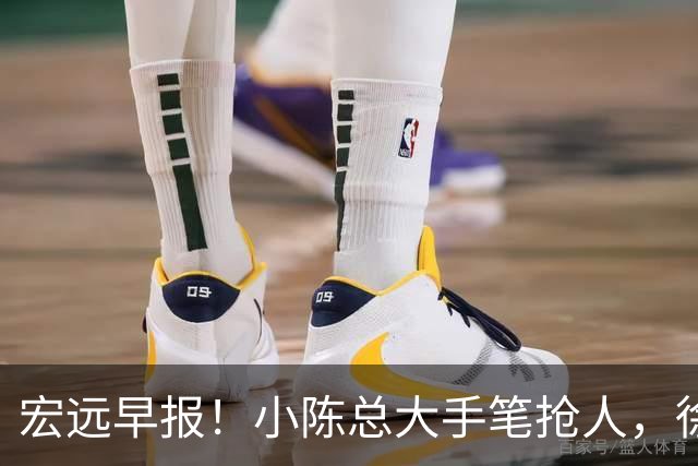 宏远早报！小陈总大手笔抢人，徐杰将拿顶薪，周鹏归队职务曝光！