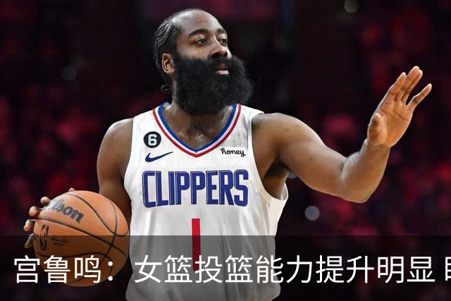 宫鲁鸣：女篮投篮能力提升明显 盼海外球员尽早归队