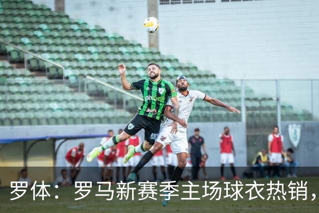 罗体：罗马新赛季主场球衣热销，同期销量涨65%