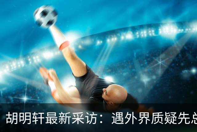 胡明轩最新采访：遇外界质疑先总结自身，膝盖劳损两年没休息时间