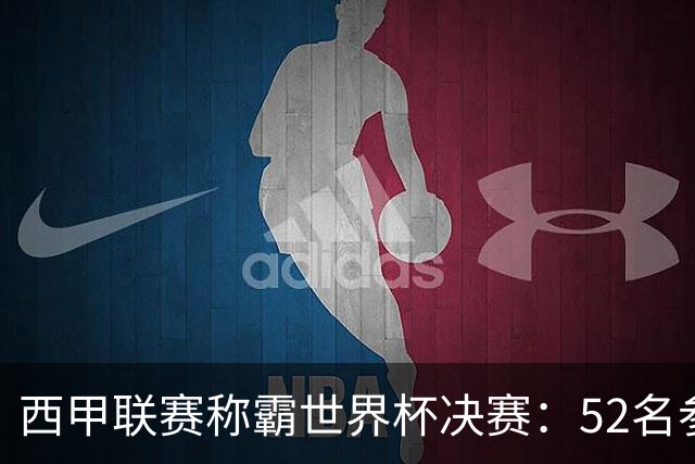 西甲联赛称霸世界杯决赛：52名参赛球员中24人效力西甲