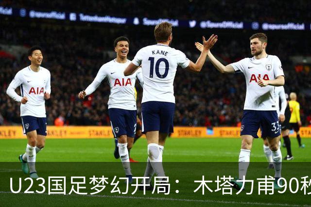U23国足梦幻开局：木塔力甫90秒进球，对手乌龙增辉，全队喜迎胜利
